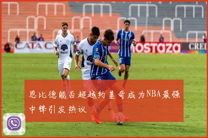恩比德能否超越约基奇成为NBA最强中锋引发热议