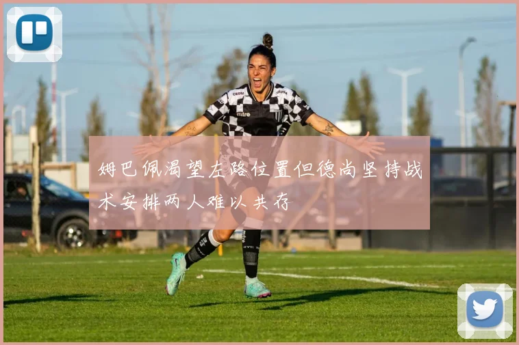 姆巴佩渴望左路位置但德尚坚持战术安排两人难以共存