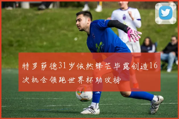 特罗萨德31岁依然锋芒毕露创造16次机会领跑世界杯助攻榜