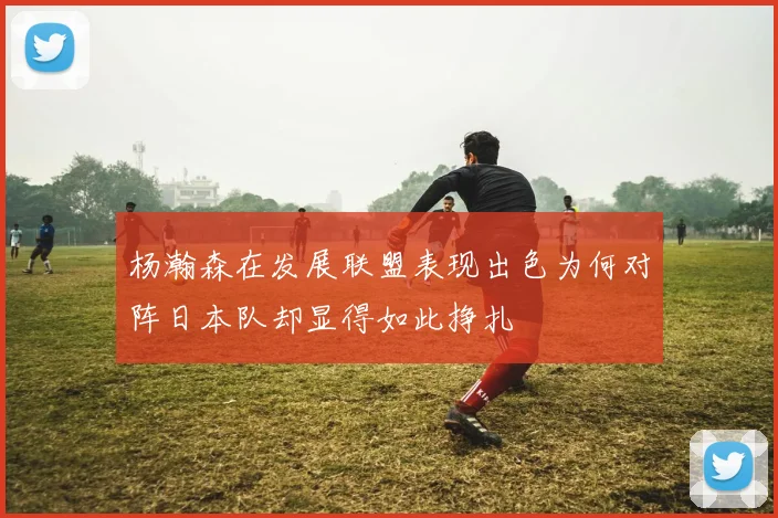 杨瀚森在发展联盟表现出色为何对阵日本队却显得如此挣扎