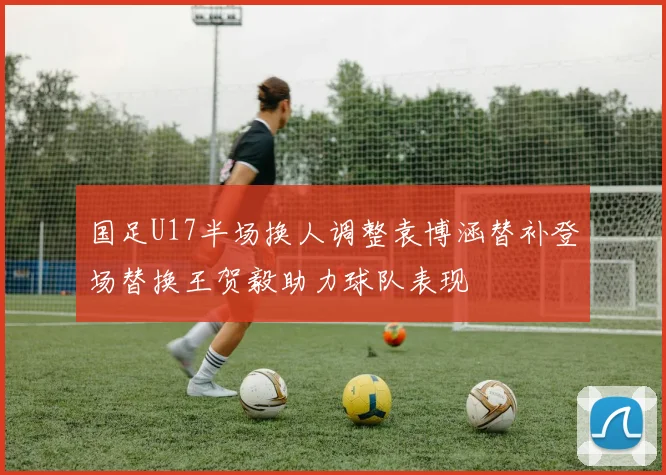 国足U17半场换人调整袁博涵替补登场替换王贺毅助力球队表现
