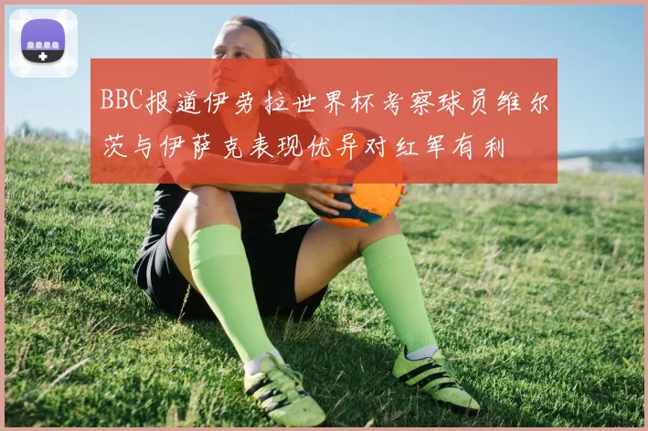 BBC报道伊劳拉世界杯考察球员维尔茨与伊萨克表现优异对红军有利