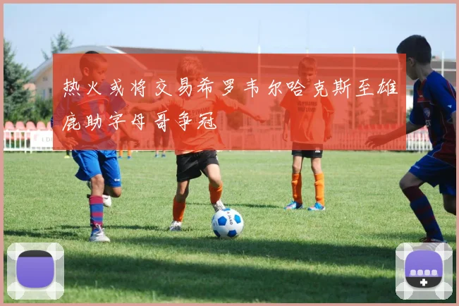 热火或将交易希罗韦尔哈克斯至雄鹿助字母哥争冠