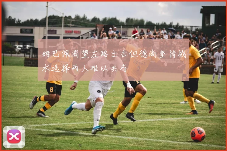 姆巴佩渴望左路出击但德尚坚持战术选择两人难以共存