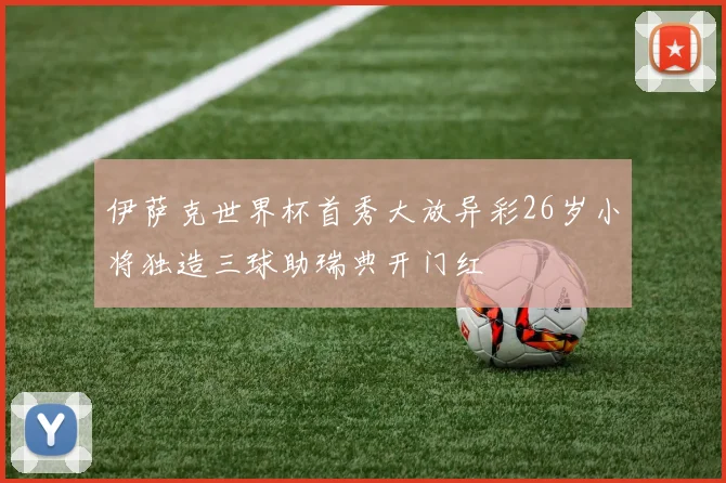 伊萨克世界杯首秀大放异彩26岁小将独造三球助瑞典开门红