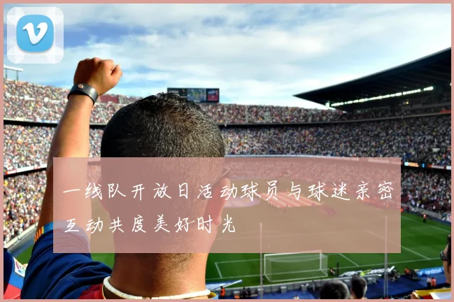 一线队开放日活动球员与球迷亲密互动共度美好时光