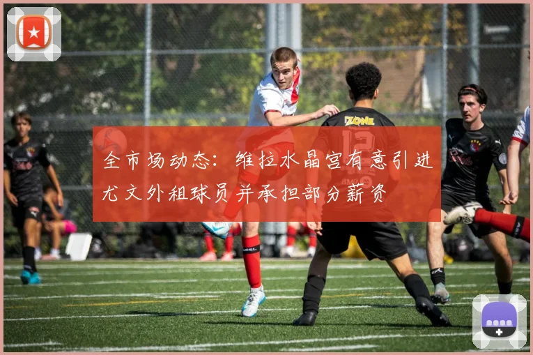 全市场动态：维拉水晶宫有意引进尤文外租球员并承担部分薪资