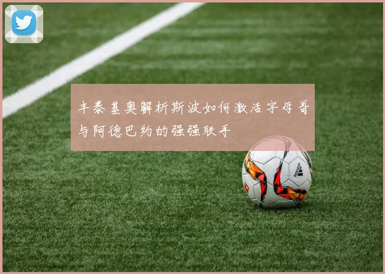 丰泰基奥解析斯波如何激活字母哥与阿德巴约的强强联手
