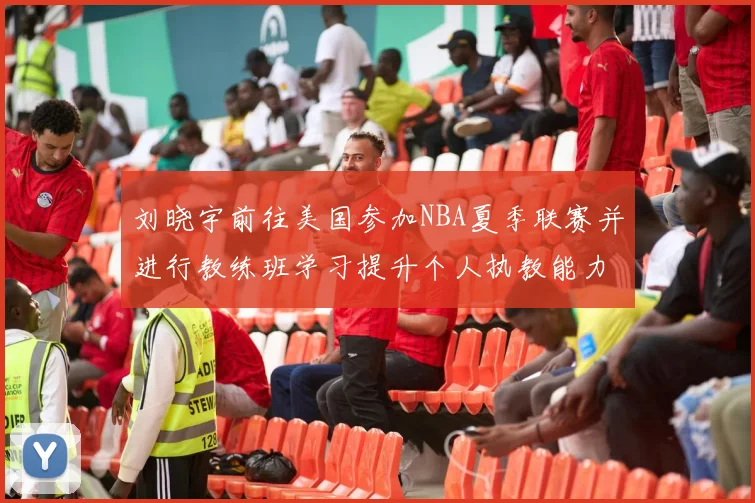 刘晓宇前往美国参加NBA夏季联赛并进行教练班学习提升个人执教能力