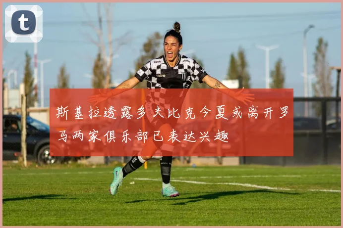 斯基拉透露多夫比克今夏或离开罗马两家俱乐部已表达兴趣