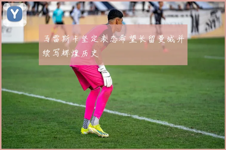马雷斯卡坚定表态希望长留曼城并续写辉煌历史