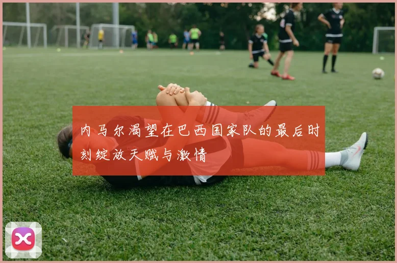 内马尔渴望在巴西国家队的最后时刻绽放天赋与激情