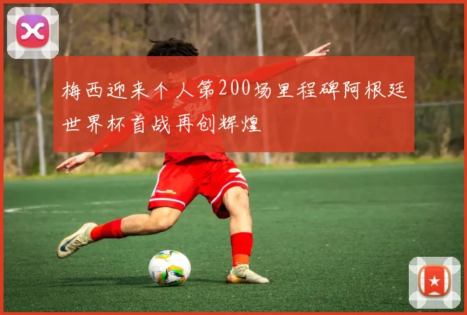 梅西迎来个人第200场里程碑阿根廷世界杯首战再创辉煌