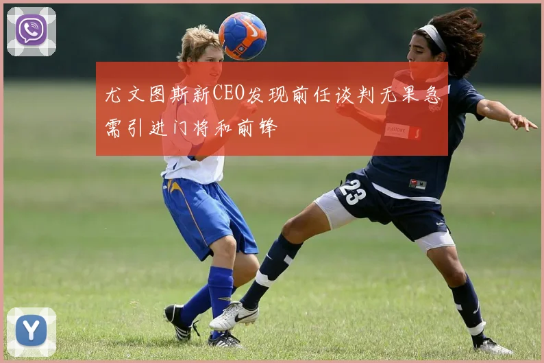 尤文图斯新CEO发现前任谈判无果急需引进门将和前锋