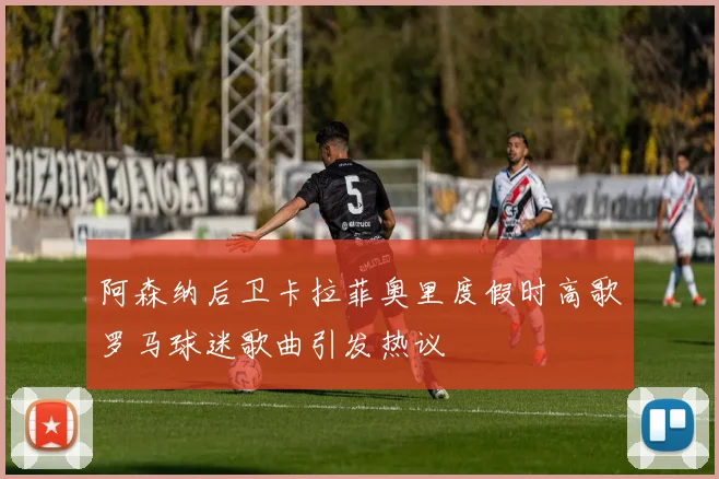 阿森纳后卫卡拉菲奥里度假时高歌罗马球迷歌曲引发热议