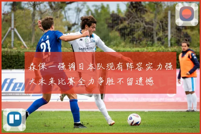 森保一强调日本队现有阵容实力强大未来比赛全力争胜不留遗憾