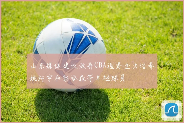 山东媒体建议放弃CBA选秀全力培养姚柯宇和彭泓森等年轻球员