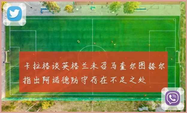 卡拉格谈英格兰未召马奎尔图赫尔指出阿诺德防守存在不足之处
