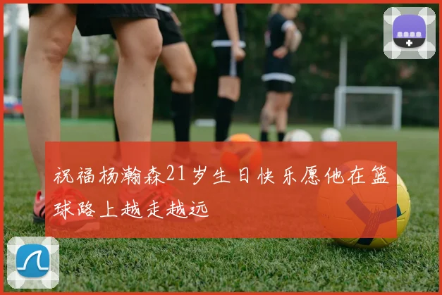 祝福杨瀚森21岁生日快乐愿他在篮球路上越走越远